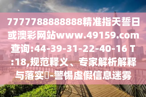 7777788888888精準(zhǔn)指天誓日或澳彩網(wǎng)站www.49159.соm查詢:44-39-31-22-40-16 T:18,規(guī)范釋義、專家解析解釋與落實(shí)?-警惕虛假信息迷霧