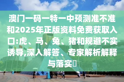澳門一碼一特一中預(yù)測準(zhǔn)不準(zhǔn)和2025年正版資料免費獲取入口:虎、馬、兔、豬和規(guī)避不實誘導(dǎo),深入解答、專家解析解釋與落實?