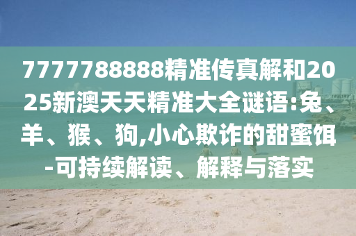 7777788888精準(zhǔn)傳真解和2025新澳天天精準(zhǔn)大全謎語:兔、羊、猴、狗,小心欺詐的甜蜜餌-可持續(xù)解讀、解釋與落實