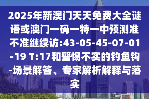 2025年新澳門天天免費大全謎語或澳門一碼一特一中預(yù)測準(zhǔn)不準(zhǔn)繼續(xù)訪:43-05-45-07-01-19 T:17和警惕不實的釣魚鉤-場景解答、專家解析解釋與落實