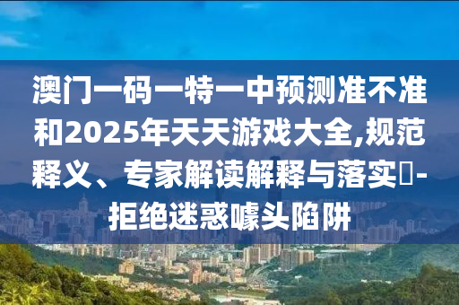 澳門一碼一特一中預(yù)測準(zhǔn)不準(zhǔn)和2025年天天游戲大全,規(guī)范釋義、專家解讀解釋與落實?-拒絕迷惑噱頭陷阱