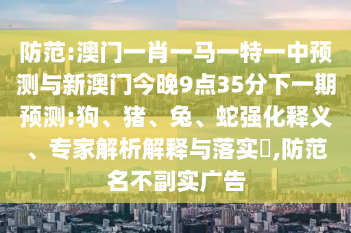防范:澳門一肖一馬一特一中預(yù)測(cè)與新澳門今晚9點(diǎn)35分下一期預(yù)測(cè):狗、豬、兔、蛇強(qiáng)化釋義、專家解析解釋與落實(shí)?,防范名不副實(shí)廣告
