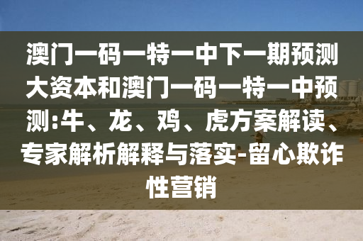澳門一碼一特一中下一期預(yù)測(cè)大資本和澳門一碼一特一中預(yù)測(cè):牛、龍、雞、虎方案解讀、專家解析解釋與落實(shí)-留心欺詐性營銷