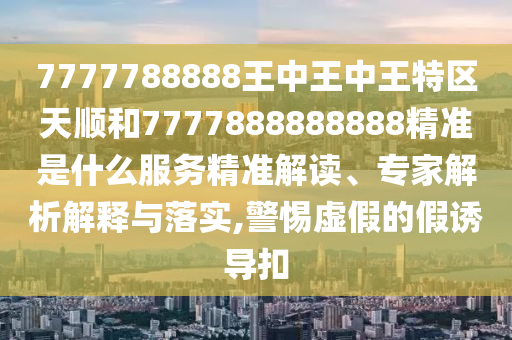 7777788888王中王中王特區(qū)天順和7777888888888精準(zhǔn)是什么服務(wù)精準(zhǔn)解讀、專家解析解釋與落實(shí),警惕虛假的假誘導(dǎo)扣